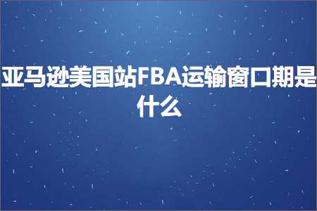 跨境电商知识:亚马逊美国站FBA运输窗口期是什么