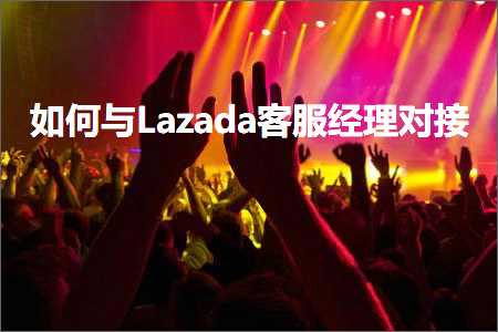 跨境电商知识:如何与Lazada客服经理对接